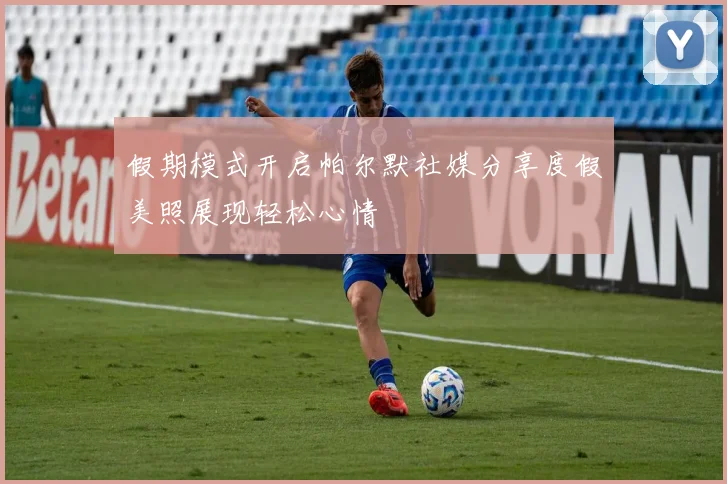 假期模式开启帕尔默社媒分享度假美照展现轻松心情