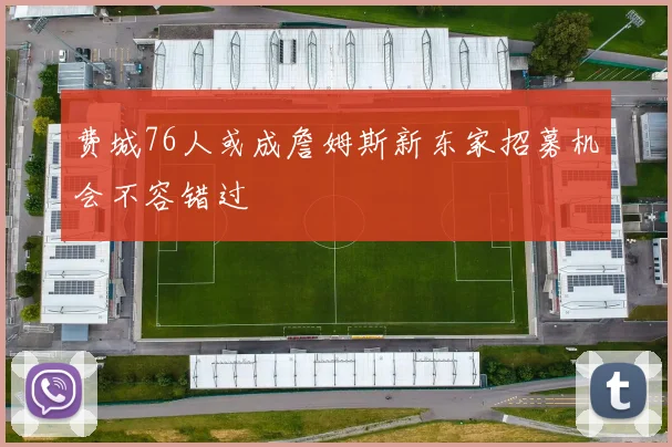 费城76人或成詹姆斯新东家招募机会不容错过