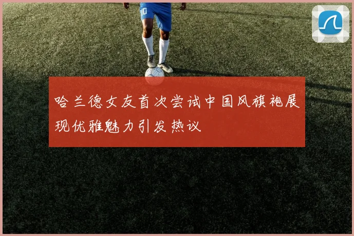 哈兰德女友首次尝试中国风旗袍展现优雅魅力引发热议