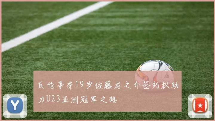 瓦伦争夺19岁佐藤龙之介签约权助力U23亚洲冠军之路