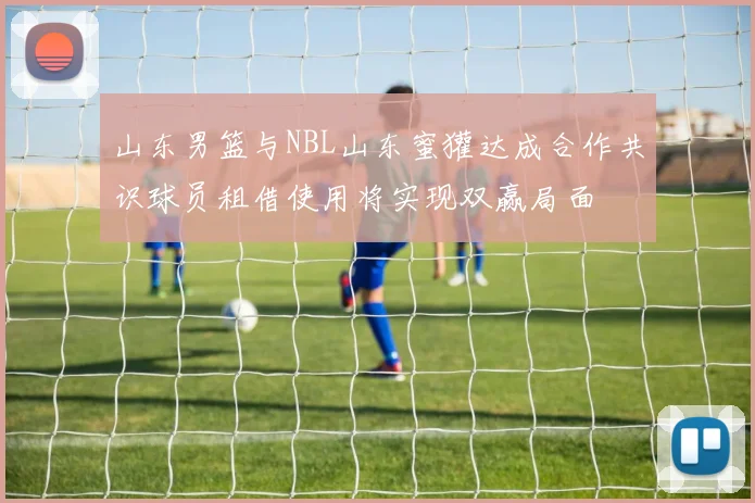 山东男篮与NBL山东蜜獾达成合作共识球员租借使用将实现双赢局面