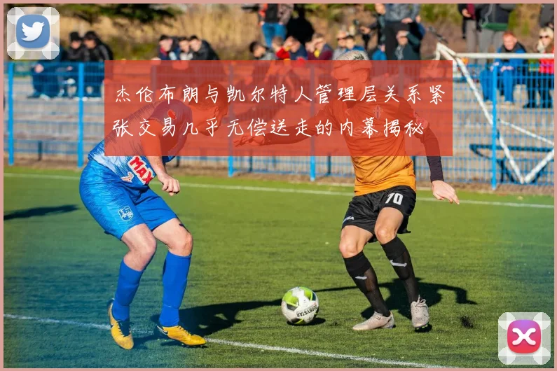 杰伦布朗与凯尔特人管理层关系紧张交易几乎无偿送走的内幕揭秘