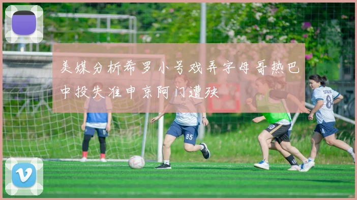 美媒分析希罗小号戏弄字母哥热巴中投失准申京阿门遭殃