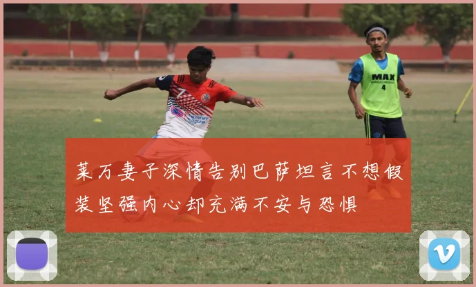 莱万妻子深情告别巴萨坦言不想假装坚强内心却充满不安与恐惧