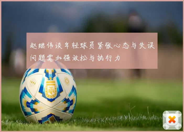 赵继伟谈年轻球员紧张心态与失误问题需加强放松与执行力
