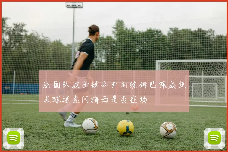 法国队波士顿公开训练姆巴佩成焦点球迷竟问梅西是否在场