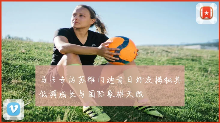 马卡专访苏维门迪昔日好友揭秘其低调成长与国际象棋天赋