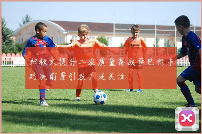 郑钦文提升二发质量备战萨巴伦卡对决前景引发广泛关注