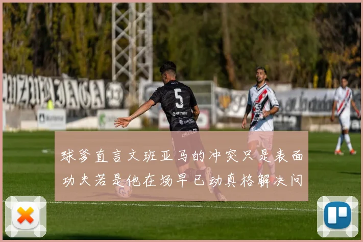 球爹直言文班亚马的冲突只是表面功夫若是他在场早已动真格解决问题